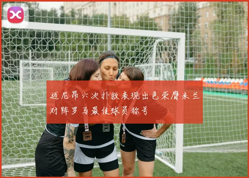 迈尼昂六次扑救表现出色荣膺米兰对阵罗马最佳球员称号