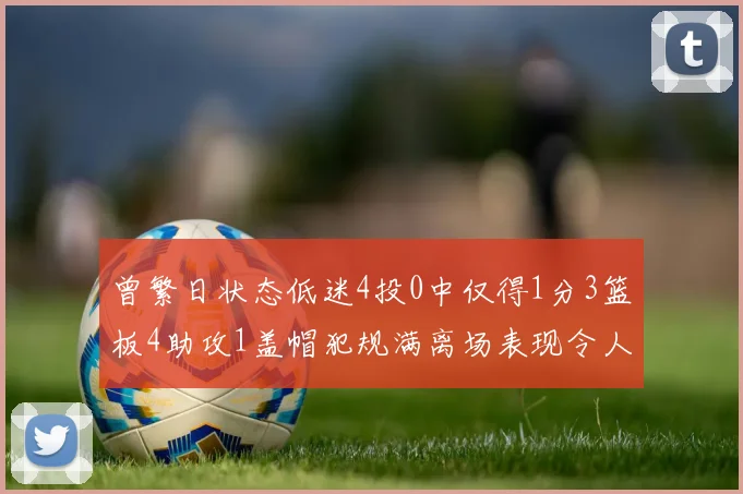 曾繁日状态低迷4投0中仅得1分3篮板4助攻1盖帽犯规满离场表现令人失望