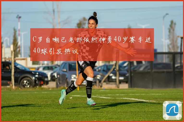 C罗自嘲已老却依然神勇40岁赛季进40球引发热议