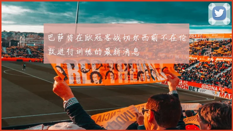 巴萨将在欧冠客战切尔西前不在伦敦进行训练的最新消息