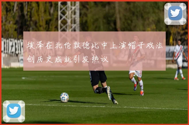 埃泽在北伦敦德比中上演帽子戏法创历史成就引发热议