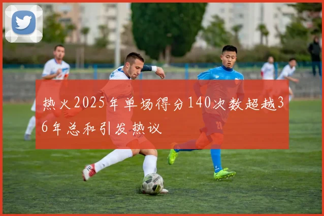 热火2025年单场得分140次数超越36年总和引发热议