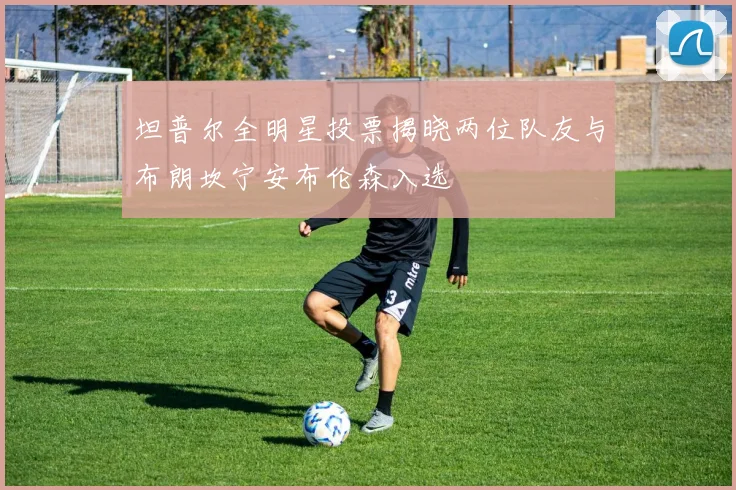 坦普尔全明星投票揭晓两位队友与布朗坎宁安布伦森入选