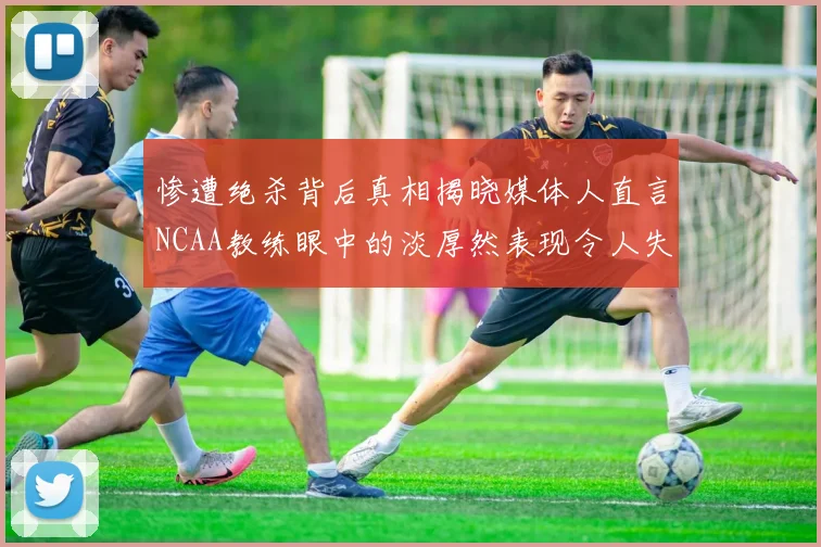 惨遭绝杀背后真相揭晓媒体人直言NCAA教练眼中的淡厚然表现令人失望