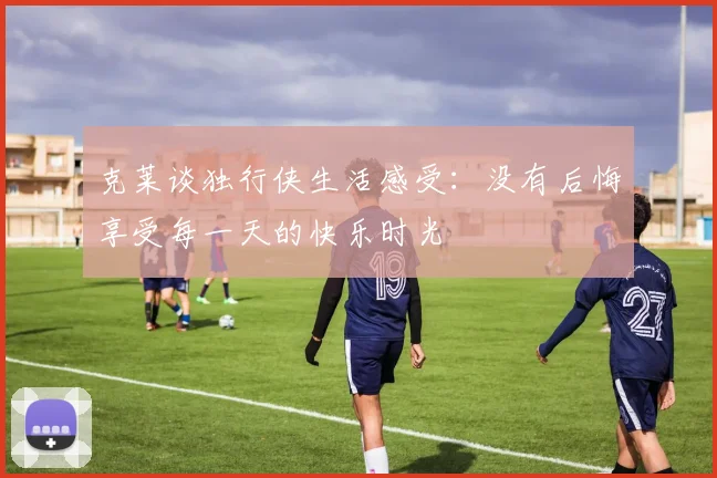 克莱谈独行侠生活感受：没有后悔享受每一天的快乐时光