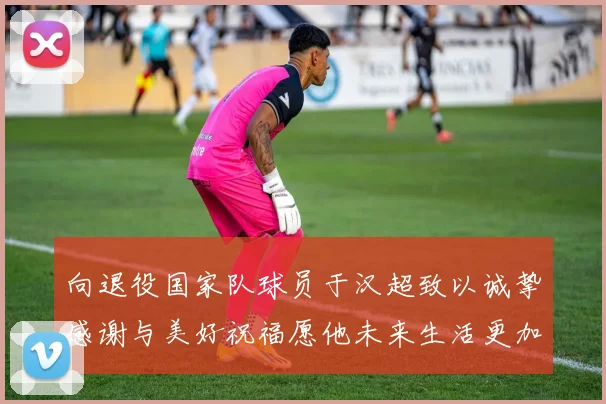 向退役国家队球员于汉超致以诚挚感谢与美好祝福愿他未来生活更加精彩