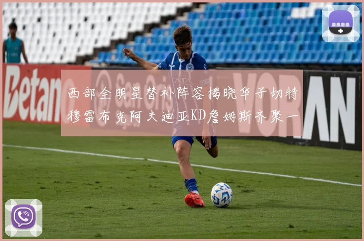 西部全明星替补阵容揭晓华子切特穆雷布克阿夫迪亚KD詹姆斯齐聚一堂