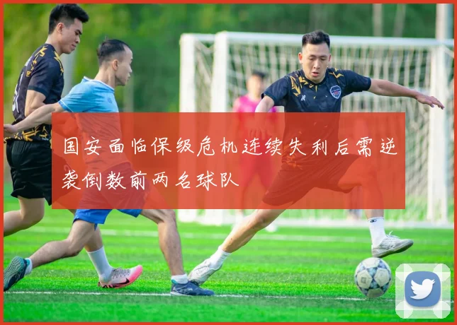 国安面临保级危机连续失利后需逆袭倒数前两名球队