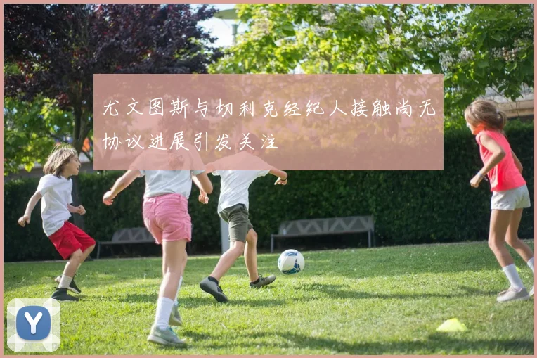 尤文图斯与切利克经纪人接触尚无协议进展引发关注