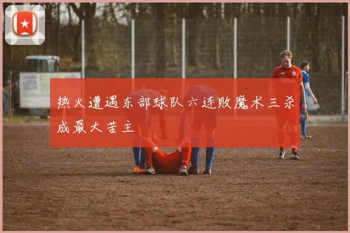 热火遭遇东部球队六连败魔术三杀成最大苦主