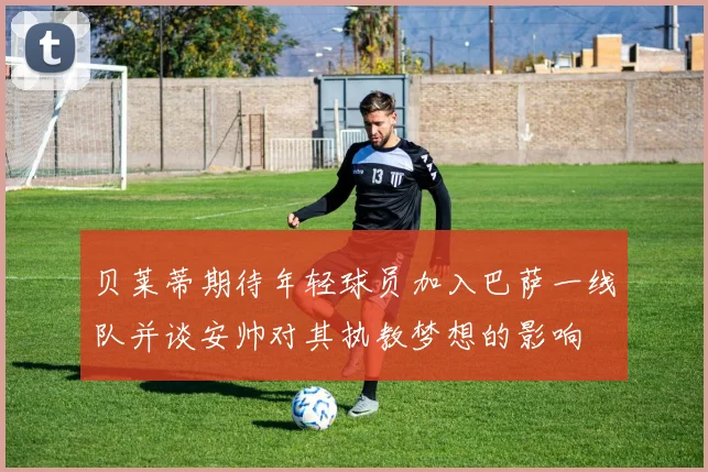 贝莱蒂期待年轻球员加入巴萨一线队并谈安帅对其执教梦想的影响