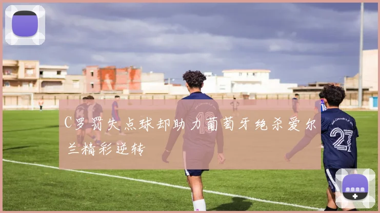 C罗罚失点球却助力葡萄牙绝杀爱尔兰精彩逆转