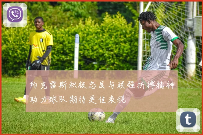 约克雷斯积极态度与顽强拼搏精神助力球队期待更佳表现