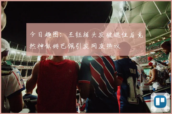 今日趣图：王钰栋头发被遮住后竟然神似姆巴佩引发网友热议