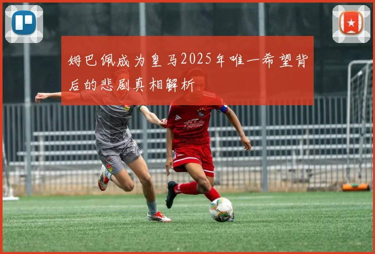 姆巴佩成为皇马2025年唯一希望背后的悲剧真相解析