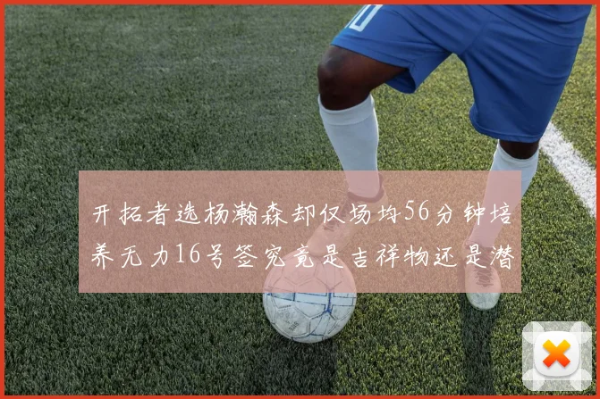 开拓者选杨瀚森却仅场均56分钟培养无力16号签究竟是吉祥物还是潜力股
