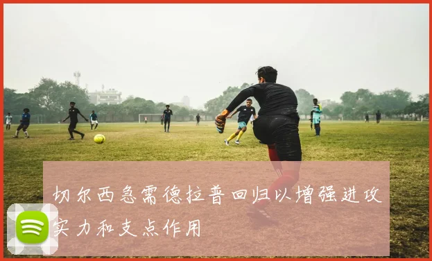 切尔西急需德拉普回归以增强进攻实力和支点作用