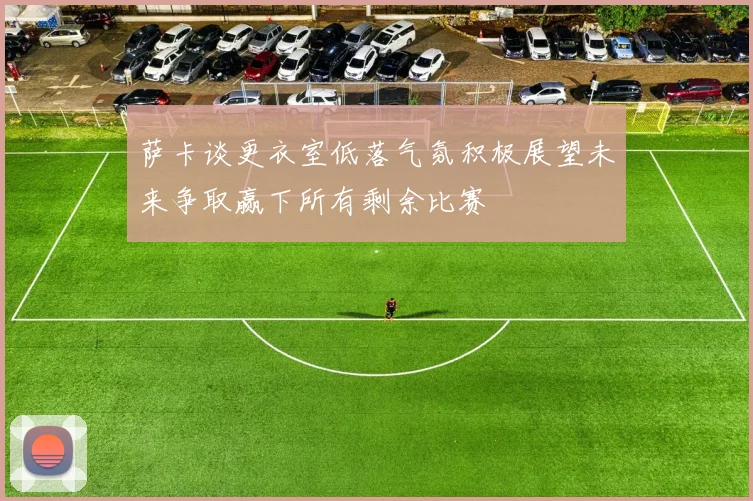 萨卡谈更衣室低落气氛积极展望未来争取赢下所有剩余比赛