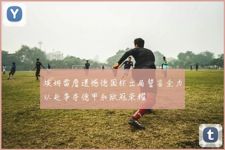 埃姆雷詹遗憾德国杯出局誓言全力以赴争夺德甲和欧冠荣耀