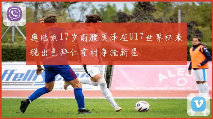 奥地利17岁前腰莫泽在U17世界杯表现出色拜仁霍村争抢新星