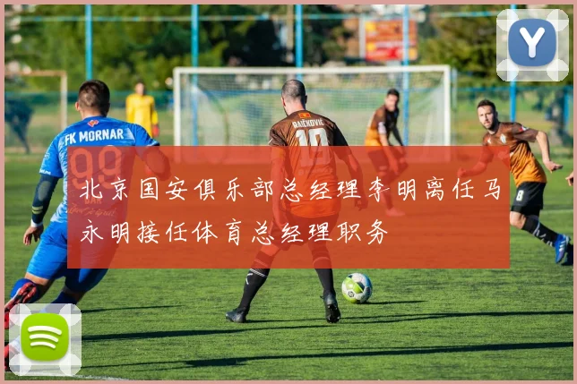 北京国安俱乐部总经理李明离任马永明接任体育总经理职务