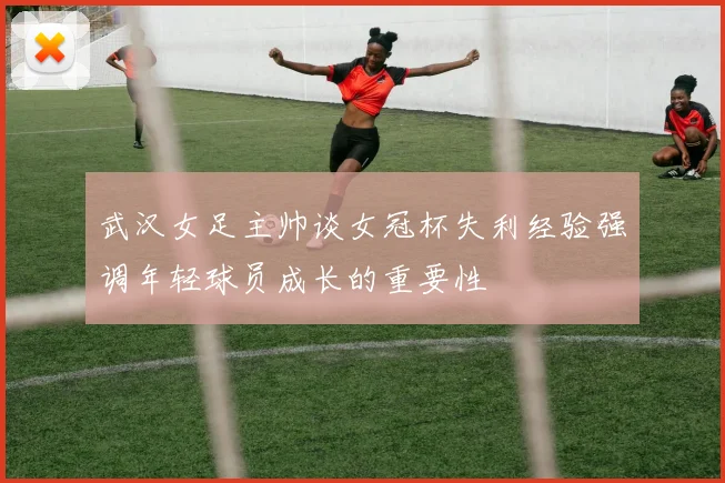 武汉女足主帅谈女冠杯失利经验强调年轻球员成长的重要性