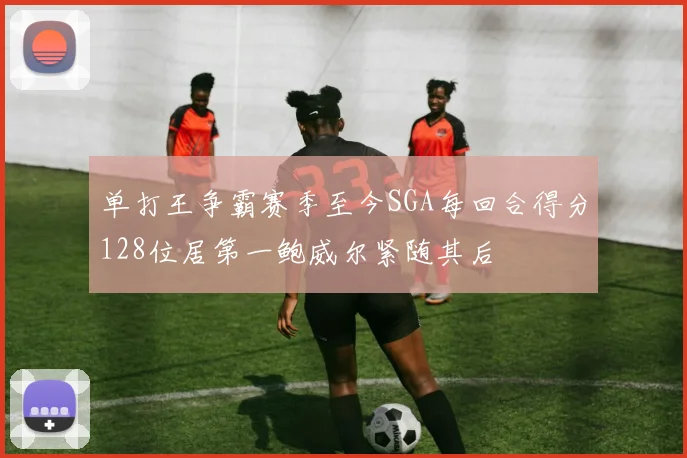 单打王争霸赛季至今SGA每回合得分128位居第一鲍威尔紧随其后