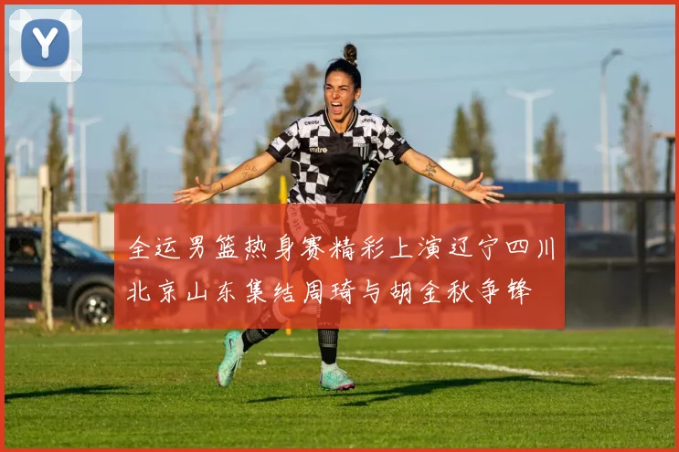 全运男篮热身赛精彩上演辽宁四川北京山东集结周琦与胡金秋争锋
