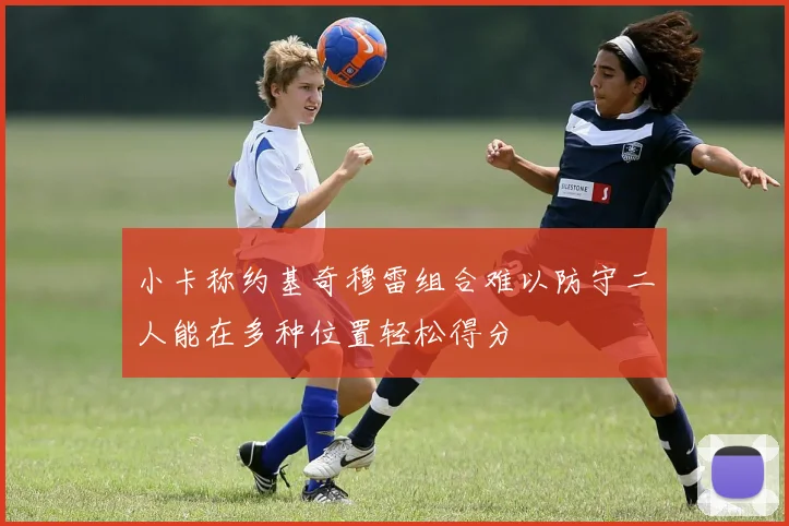 小卡称约基奇穆雷组合难以防守二人能在多种位置轻松得分