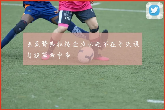 克莱赞弗拉格全力以赴不在乎失误与投篮命中率
