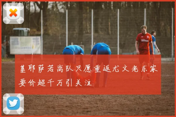 基耶萨若离队只愿重返尤文老东家要价超千万引关注