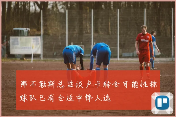 那不勒斯总监谈卢卡转会可能性称球队已有合适中锋人选